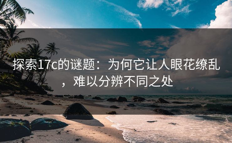 探索17c的谜题：为何它让人眼花缭乱，难以分辨不同之处