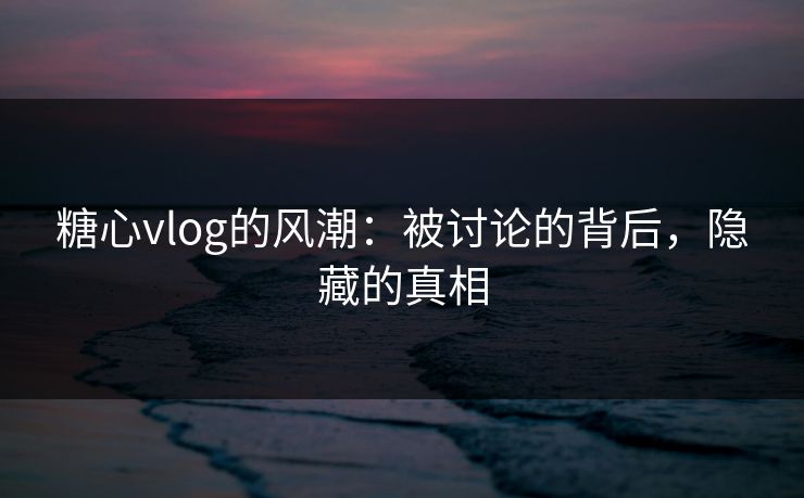糖心vlog的风潮：被讨论的背后，隐藏的真相