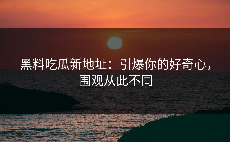 黑料吃瓜新地址：引爆你的好奇心，围观从此不同