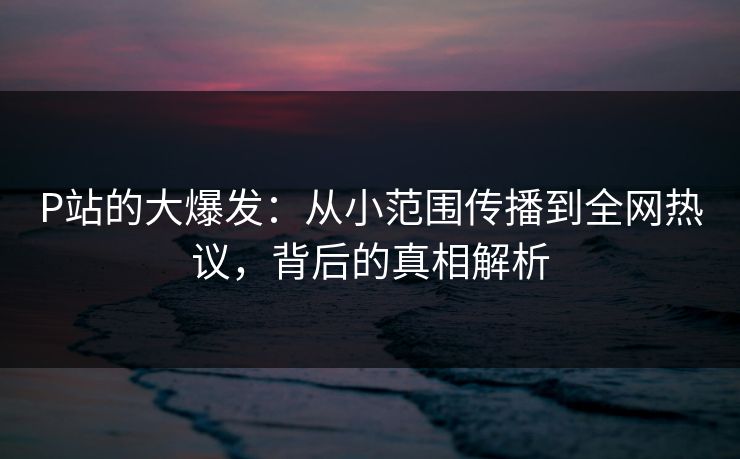 P站的大爆发：从小范围传播到全网热议，背后的真相解析