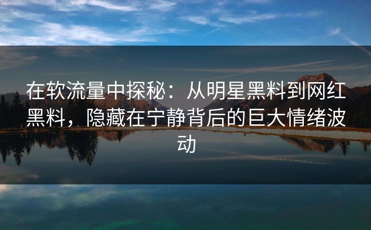 在软流量中探秘：从明星黑料到网红黑料，隐藏在宁静背后的巨大情绪波动
