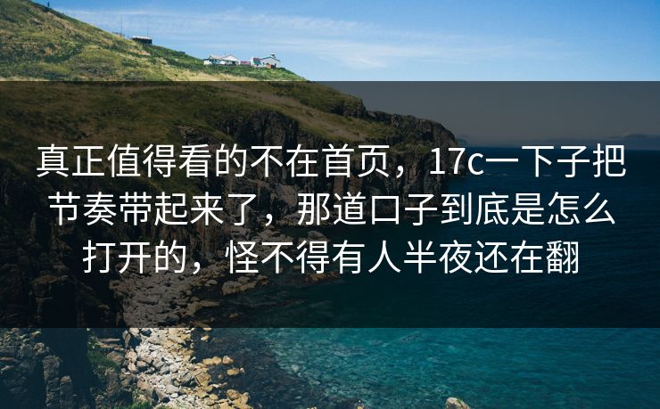 真正值得看的不在首页，17c一下子把节奏带起来了，那道口子到底是怎么打开的，怪不得有人半夜还在翻