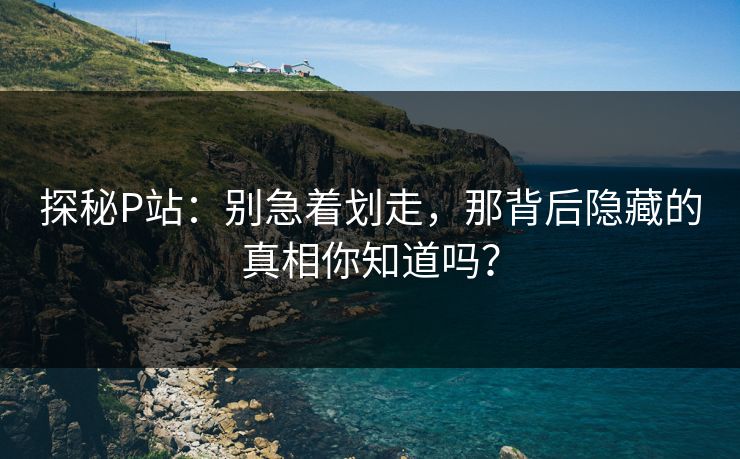 探秘P站:别急着划走,那背后隐藏的真相你知道吗?