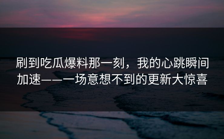 刷到吃瓜爆料那一刻，我的心跳瞬间加速——一场意想不到的更新大惊喜
