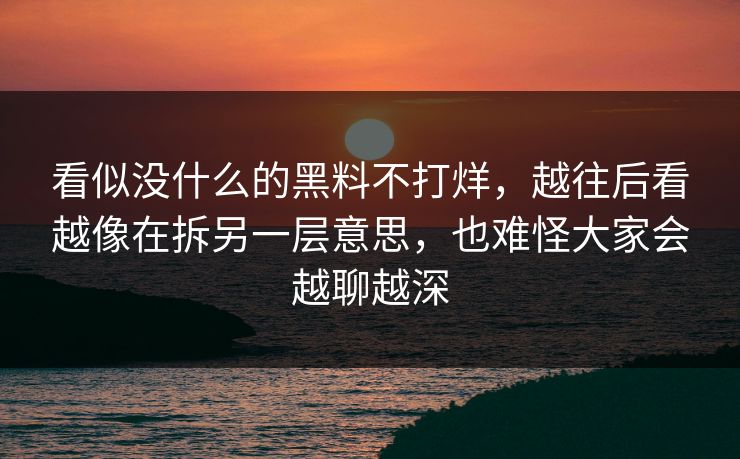看似没什么的黑料不打烊,越往后看越像在拆另一层意思,也难怪大家会越聊越深