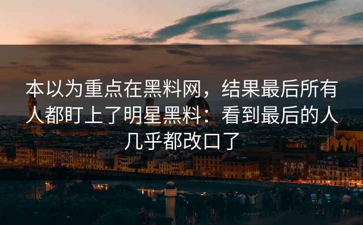 本以为重点在黑料网，结果最后所有人都盯上了明星黑料：看到最后的人几乎都改口了