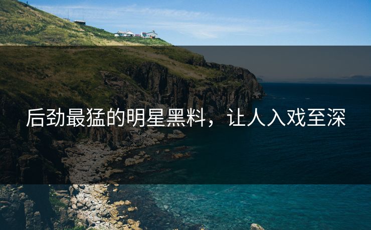 后劲最猛的明星黑料,让人入戏至深