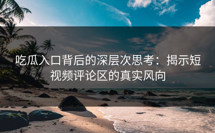 吃瓜入口背后的深层次思考:揭示短视频评论区的真实风向