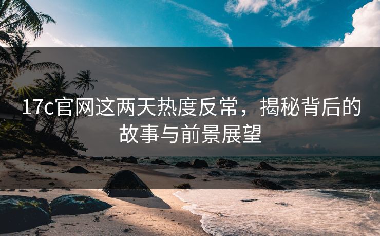 17c官网这两天热度反常,揭秘背后的故事与前景展望