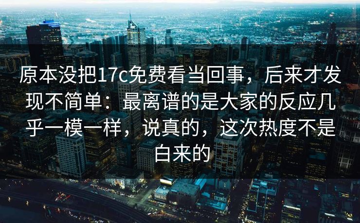 原本没把17c免费看当回事,后来才发现不简单:最离谱的是大家的反应几乎一模一样,说真的,这次热度不是白来的