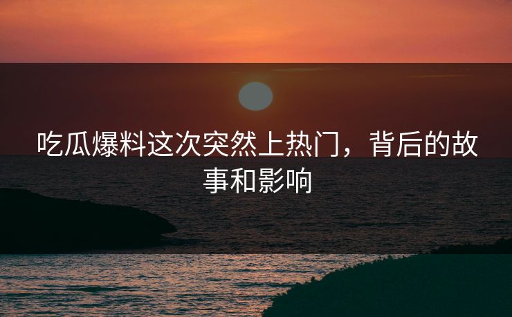 吃瓜爆料这次突然上热门，背后的故事和影响