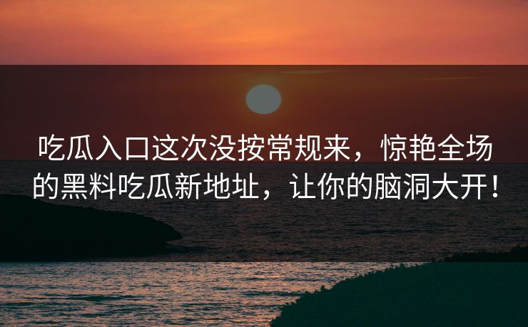 吃瓜入口这次没按常规来，惊艳全场的黑料吃瓜新地址，让你的脑洞大开！