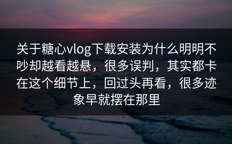 关于糖心vlog下载安装为什么明明不吵却越看越悬，很多误判，其实都卡在这个细节上，回过头再看，很多迹象早就摆在那里