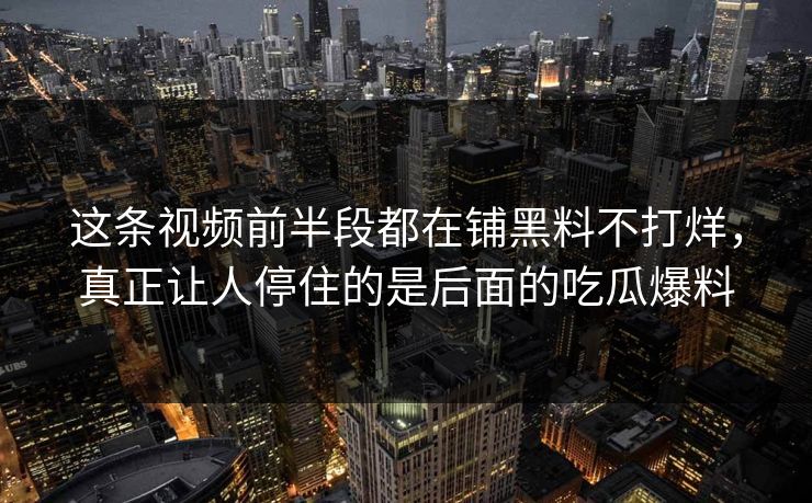 这条视频前半段都在铺黑料不打烊，真正让人停住的是后面的吃瓜爆料