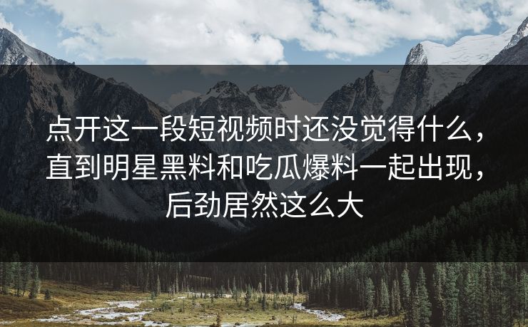 点开这一段短视频时还没觉得什么,直到明星黑料和吃瓜爆料一起出现,后劲居然这么大