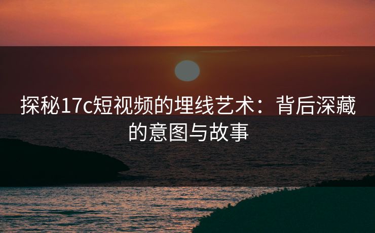 探秘17c短视频的埋线艺术：背后深藏的意图与故事