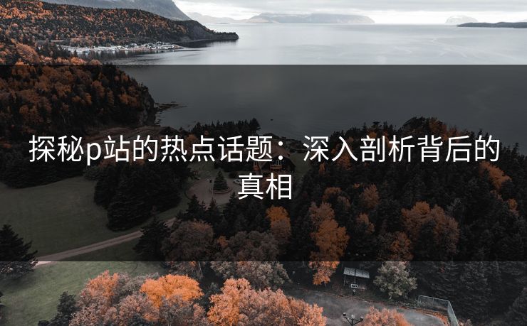 探秘p站的热点话题：深入剖析背后的真相