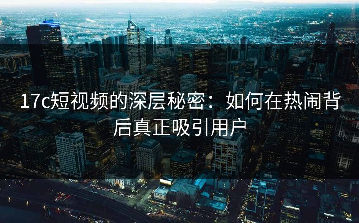 17c短视频的深层秘密：如何在热闹背后真正吸引用户