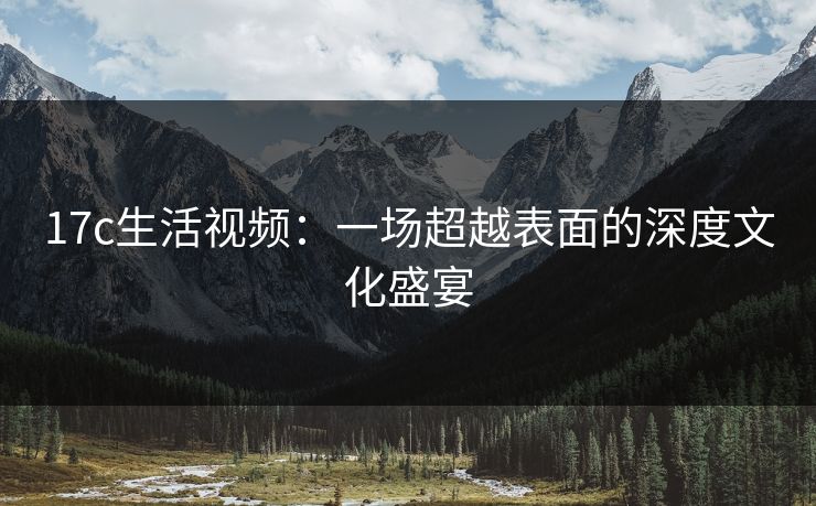 17c生活视频：一场超越表面的深度文化盛宴