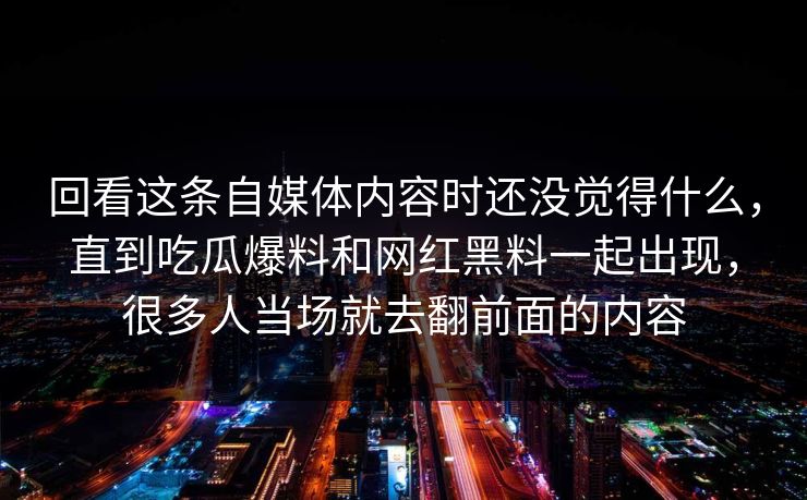 回看这条自媒体内容时还没觉得什么，直到吃瓜爆料和网红黑料一起出现，很多人当场就去翻前面的内容