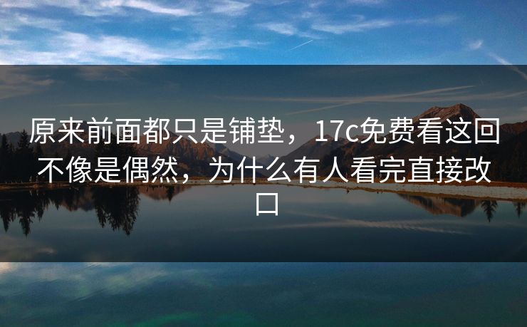 原来前面都只是铺垫，17c免费看这回不像是偶然，为什么有人看完直接改口