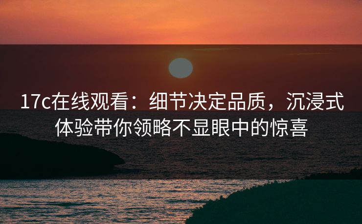17c在线观看：细节决定品质，沉浸式体验带你领略不显眼中的惊喜