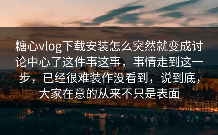 糖心vlog下载安装怎么突然就变成讨论中心了这件事这事，事情走到这一步，已经很难装作没看到，说到底，大家在意的从来不只是表面
