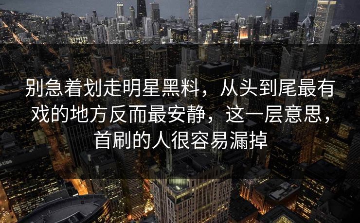 别急着划走明星黑料，从头到尾最有戏的地方反而最安静，这一层意思，首刷的人很容易漏掉