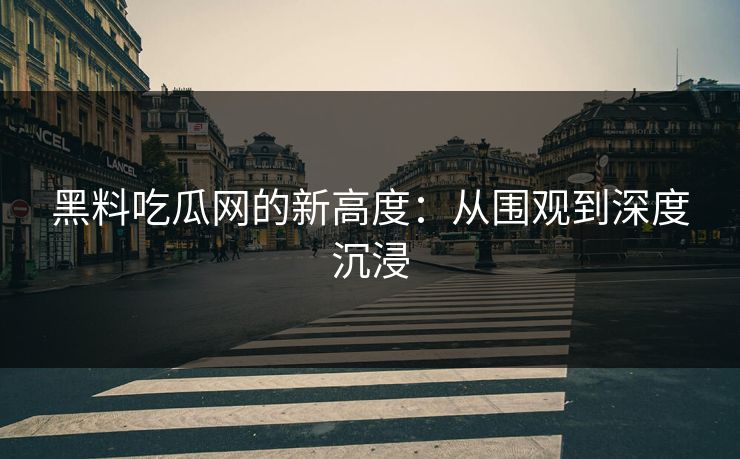 黑料吃瓜网的新高度：从围观到深度沉浸