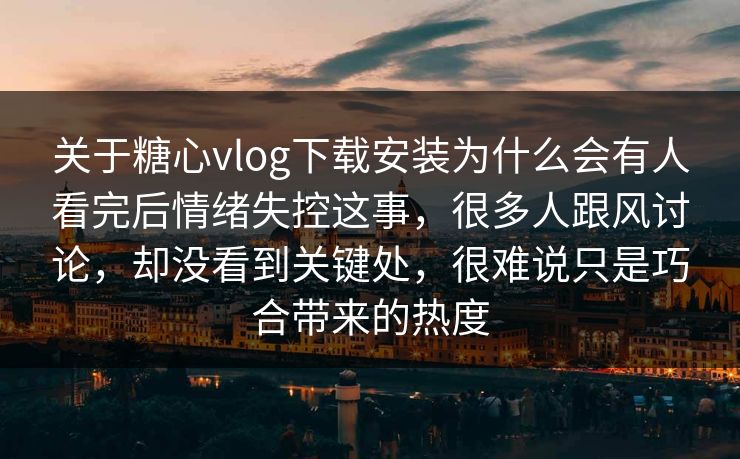 关于糖心vlog下载安装为什么会有人看完后情绪失控这事，很多人跟风讨论，却没看到关键处，很难说只是巧合带来的热度