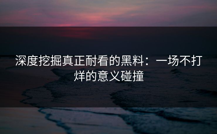 深度挖掘真正耐看的黑料：一场不打烊的意义碰撞