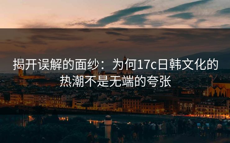 揭开误解的面纱：为何17c日韩文化的热潮不是无端的夸张