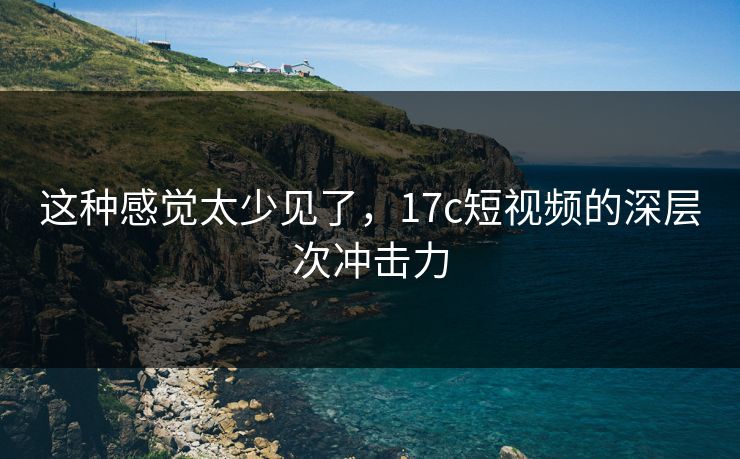 这种感觉太少见了，17c短视频的深层次冲击力