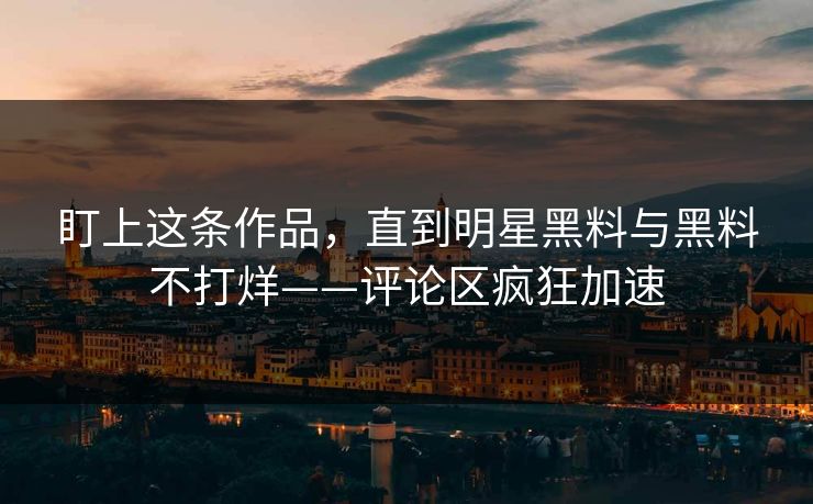 盯上这条作品，直到明星黑料与黑料不打烊——评论区疯狂加速
