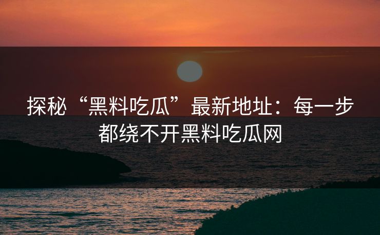 探秘“黑料吃瓜”最新地址：每一步都绕不开黑料吃瓜网
