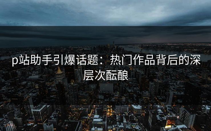 p站助手引爆话题：热门作品背后的深层次酝酿