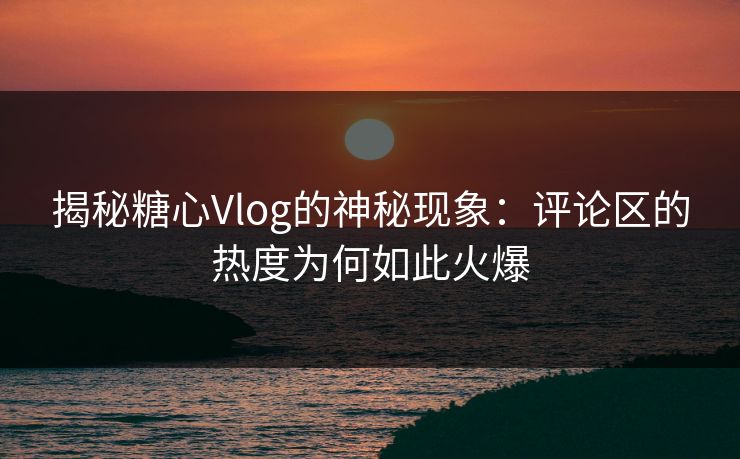 揭秘糖心Vlog的神秘现象：评论区的热度为何如此火爆