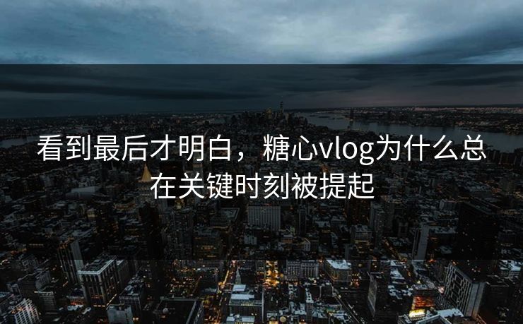 看到最后才明白，糖心vlog为什么总在关键时刻被提起