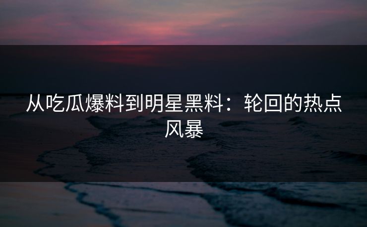 从吃瓜爆料到明星黑料：轮回的热点风暴