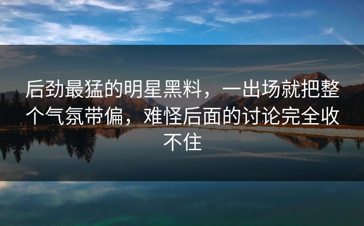 后劲最猛的明星黑料，一出场就把整个气氛带偏，难怪后面的讨论完全收不住
