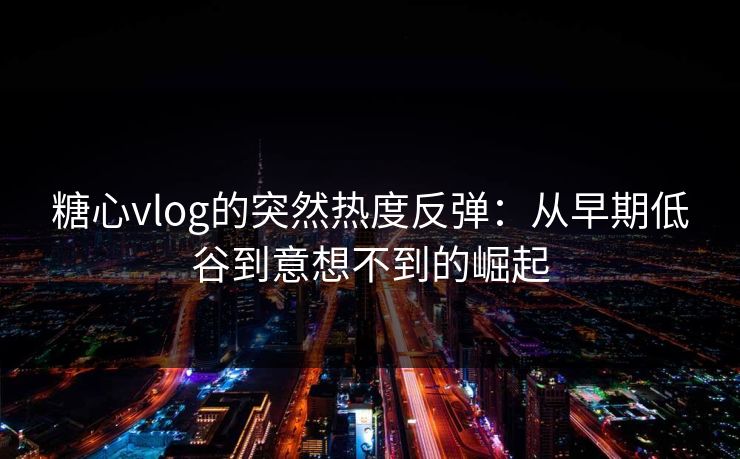 糖心vlog的突然热度反弹：从早期低谷到意想不到的崛起